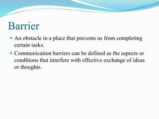 Barrier
 An obstacle in a place that prevents us from completing
certain tasks.
 Communication barriers can be defined as the aspects or
conditions that interfere with effective exchange of ideas
or thoughts.
 