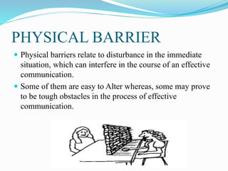 PHYSICAL BARRIER
 Physical barriers relate to disturbance in the immediate
situation, which can interfere in the course of an effective
communication.
 Some of them are easy to Alter whereas, some may prove
to be tough obstacles in the process of effective
communication.
 