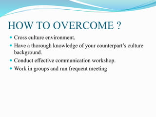 HOW TO OVERCOME ?
 Cross culture environment.
 Have a thorough knowledge of your counterpart’s culture
background.
 Conduct effective communication workshop.
 Work in groups and run frequent meeting
 