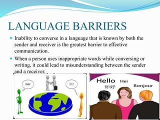 LANGUAGE BARRIERS
 Inability to converse in a language that is known by both the
sender and receiver is the greatest barrier to effective
communication.
 When a person uses inappropriate words while conversing or
writing, it could lead to misunderstanding between the sender
and a receiver.
 