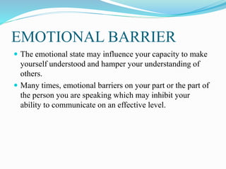 EMOTIONAL BARRIER
 The emotional state may influence your capacity to make
yourself understood and hamper your understanding of
others.
 Many times, emotional barriers on your part or the part of
the person you are speaking which may inhibit your
ability to communicate on an effective level.
 