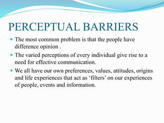 PERCEPTUAL BARRIERS
 The most common problem is that the people have
difference opinion .
 The varied perceptions of every individual give rise to a
need for effective communication.
 We all have our own preferences, values, attitudes, origins
and life experiences that act as ‘filters’ on our experiences
of people, events and information.
 