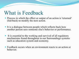 What is Feedback
 Process in which the effect or output of an action is 'returned‘
(fed-back) to modify the next action.
 It is a dialogue between people which reflects back how
another person sees someone else's behavior or performance.
 It is essential to the working and survival of all regulatory
mechanisms found throughout in our Surroundings systems
such as education system and economy.
 Feedback occurs when an environment reacts to an action or
behavior.
 