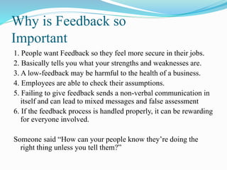 Why is Feedback so
Important
1. People want Feedback so they feel more secure in their jobs.
2. Basically tells you what your strengths and weaknesses are.
3. A low-feedback may be harmful to the health of a business.
4. Employees are able to check their assumptions.
5. Failing to give feedback sends a non-verbal communication in
itself and can lead to mixed messages and false assessment
6. If the feedback process is handled properly, it can be rewarding
for everyone involved.
Someone said “How can your people know they’re doing the
right thing unless you tell them?”
 