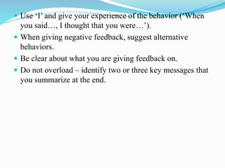  Use ‘I’ and give your experience of the behavior (‘When
you said…, I thought that you were…’).
 When giving negative feedback, suggest alternative
behaviors.
 Be clear about what you are giving feedback on.
 Do not overload – identify two or three key messages that
you summarize at the end.
 