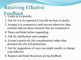 Receiving Effective
Feedback1. Listen to it carefully.
2. Ask for it to be repeated if you did not hear it clearly.
3. Assume it is constructive until proven otherwise; then
consider and use those elements that are constructive.
4. Pause and think before responding.
5. Ask for clarification and examples
6. Accept it positively (for consideration) rather than
dismissively (for self-protection).
7. Ask for suggestions of ways you might modify or change
your behavior.
8. Respect and thank the person giving feedback.
 