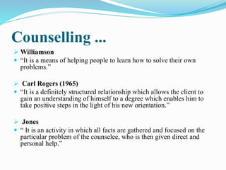 Counselling ...
 Williamson
 “It is a means of helping people to learn how to solve their own
problems.”
 Carl Rogers (1965)
 “It is a definitely structured relationship which allows the client to
gain an understanding of himself to a degree which enables him to
take positive steps in the light of his new orientation.”
 Jones
 “ It is an activity in which all facts are gathered and focused on the
particular problem of the counselee, who is then given direct and
personal help.”
 