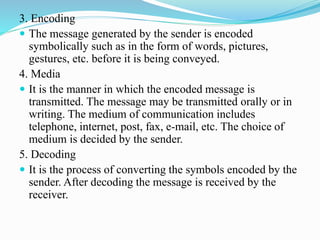 3. Encoding
 The message generated by the sender is encoded
symbolically such as in the form of words, pictures,
gestures, etc. before it is being conveyed.
4. Media
 It is the manner in which the encoded message is
transmitted. The message may be transmitted orally or in
writing. The medium of communication includes
telephone, internet, post, fax, e-mail, etc. The choice of
medium is decided by the sender.
5. Decoding
 It is the process of converting the symbols encoded by the
sender. After decoding the message is received by the
receiver.
 