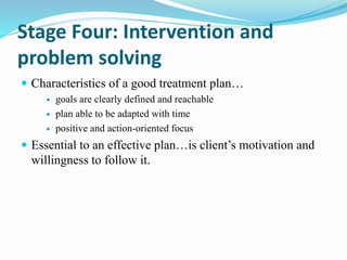 Stage Four: Intervention and
problem solving
 Characteristics of a good treatment plan…
 goals are clearly defined and reachable
 plan able to be adapted with time
 positive and action-oriented focus
 Essential to an effective plan…is client’s motivation and
willingness to follow it.
 