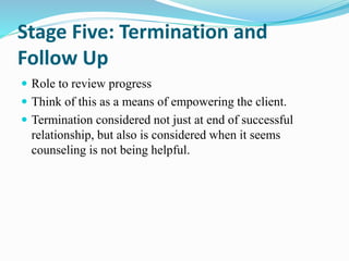 Stage Five: Termination and
Follow Up
 Role to review progress
 Think of this as a means of empowering the client.
 Termination considered not just at end of successful
relationship, but also is considered when it seems
counseling is not being helpful.
 