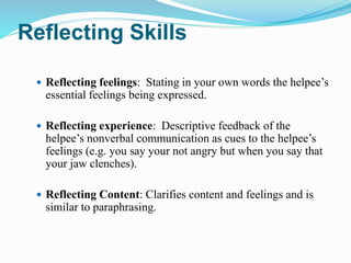 Reflecting Skills
 Reflecting feelings: Stating in your own words the helpee’s
essential feelings being expressed.
 Reflecting experience: Descriptive feedback of the
helpee’s nonverbal communication as cues to the helpee’s
feelings (e.g. you say your not angry but when you say that
your jaw clenches).
 Reflecting Content: Clarifies content and feelings and is
similar to paraphrasing.
 