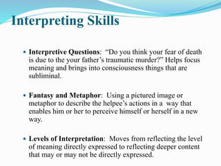 Interpreting Skills
 Interpretive Questions: “Do you think your fear of death
is due to the your father’s traumatic murder?” Helps focus
meaning and brings into consciousness things that are
subliminal.
 Fantasy and Metaphor: Using a pictured image or
metaphor to describe the helpee’s actions in a way that
enables him or her to perceive himself or herself in a new
way.
 Levels of Interpretation: Moves from reflecting the level
of meaning directly expressed to reflecting deeper content
that may or may not be directly expressed.
 