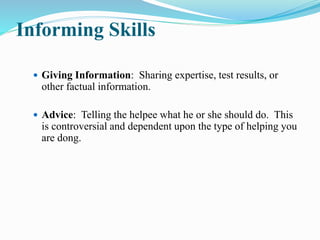 Informing Skills
 Giving Information: Sharing expertise, test results, or
other factual information.
 Advice: Telling the helpee what he or she should do. This
is controversial and dependent upon the type of helping you
are dong.
 