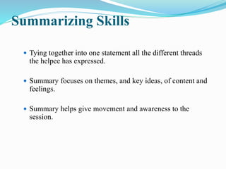 Summarizing Skills
 Tying together into one statement all the different threads
the helpee has expressed.
 Summary focuses on themes, and key ideas, of content and
feelings.
 Summary helps give movement and awareness to the
session.
 