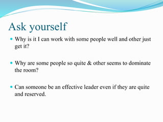 Ask yourself
 Why is it I can work with some people well and other just
get it?
 Why are some people so quite & other seems to dominate
the room?
 Can someone be an effective leader even if they are quite
and reserved.
 