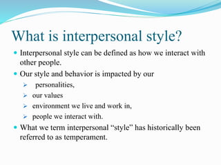 What is interpersonal style?
 Interpersonal style can be defined as how we interact with
other people.
 Our style and behavior is impacted by our
 personalities,
 our values
 environment we live and work in,
 people we interact with.
 What we term interpersonal “style” has historically been
referred to as temperament.
 