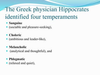 The Greek physician Hippocrates
identified four temperaments
 Sanguine
 (sociable and pleasure-seeking),
 Choleric
 (ambitious and leader-like),
 Melancholic
 (analytical and thoughtful), and
 Phlegmatic
 (relaxed and quiet),
 