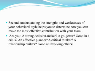  Second, understanding the strengths and weaknesses of
your behavioral style helps you to determine how you can
make the most effective contribution with your team.
 Are you: A strong decision-maker? A go-getter? Good in a
crisis? An effective planner? A critical thinker? A
relationship builder? Good at involving others?
 