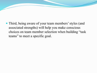  Third, being aware of your team members’ styles (and
associated strengths) will help you make conscious
choices on team member selection when building “task
teams” to meet a specific goal.
 