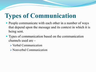 Types of Communication
 People communicate with each other in a number of ways
that depend upon the message and its context in which it is
being sent.
 Types of communication based on the communication
channels used are –
 Verbal Communication
 Nonverbal Communication
 
