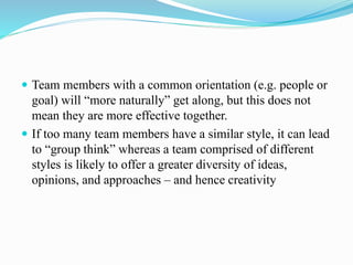  Team members with a common orientation (e.g. people or
goal) will “more naturally” get along, but this does not
mean they are more effective together.
 If too many team members have a similar style, it can lead
to “group think” whereas a team comprised of different
styles is likely to offer a greater diversity of ideas,
opinions, and approaches – and hence creativity
 
