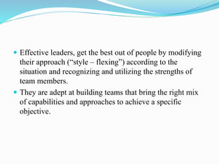  Effective leaders, get the best out of people by modifying
their approach (“style – flexing”) according to the
situation and recognizing and utilizing the strengths of
team members.
 They are adept at building teams that bring the right mix
of capabilities and approaches to achieve a specific
objective.
 