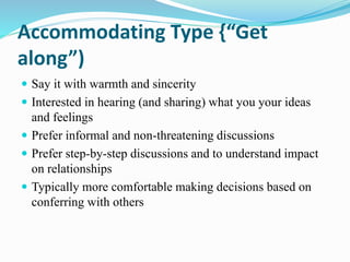 Accommodating Type {“Get
along”)
 Say it with warmth and sincerity
 Interested in hearing (and sharing) what you your ideas
and feelings
 Prefer informal and non-threatening discussions
 Prefer step-by-step discussions and to understand impact
on relationships
 Typically more comfortable making decisions based on
conferring with others
 