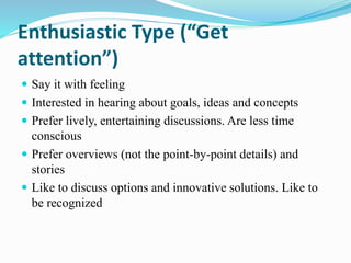 Enthusiastic Type (“Get
attention”)
 Say it with feeling
 Interested in hearing about goals, ideas and concepts
 Prefer lively, entertaining discussions. Are less time
conscious
 Prefer overviews (not the point-by-point details) and
stories
 Like to discuss options and innovative solutions. Like to
be recognized
 