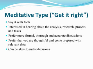 Meditative Type (“Get it right”)
 Say it with facts
 Interested in hearing about the analysis, research, process
and tasks
 Prefer more formal, thorough and accurate discussions
 Prefer that you are thoughtful and come prepared with
relevant data
 Can be slow to make decisions.
 