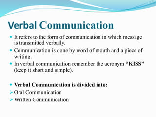 Verbal Communication
 It refers to the form of communication in which message
is transmitted verbally.
 Communication is done by word of mouth and a piece of
writing.
 In verbal communication remember the acronym “KISS”
(keep it short and simple).
 Verbal Communication is divided into:
Oral Communication
Written Communication
 