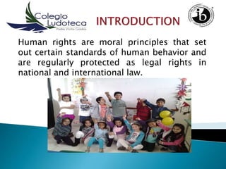 Human rights are moral principles that set
out certain standards of human behavior and
are regularly protected as legal rights in
national and international law.
 