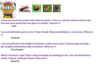 I work very hard all summer and enjoy my winter. I live in a colony, I make tunnels in the
soil and move seeds from one place to another who am I?
- ANT.
I am red with black spots on me. I have a head, thorax and abdomen. I eat leaves. Who am
I?
Ladybird.
I can jump 20 times the length of my body. I make music when I rub my wings and legs. I
get naughty and destroy crops sometimes .Who am I.?
Grasshopper.
When I am born I crawl. Then I sleep and wake up and begin to fly. I am very beautiful to
watch. I help to pollinate flowers. Who am I?
Butterfly
 