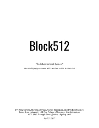 Block512 
“Blockchain for Small Business”  Partnership Opportunities with Certified Public Accountants  
By: Amy Corona, Christina Ortega, Carlos Rodriguez, and Lyndsey Shapiro 
Texas State University - McCoy College of Business Administration 
MGT 5313 Strategic Management - Spring 2017  
April 22, 2017 
 