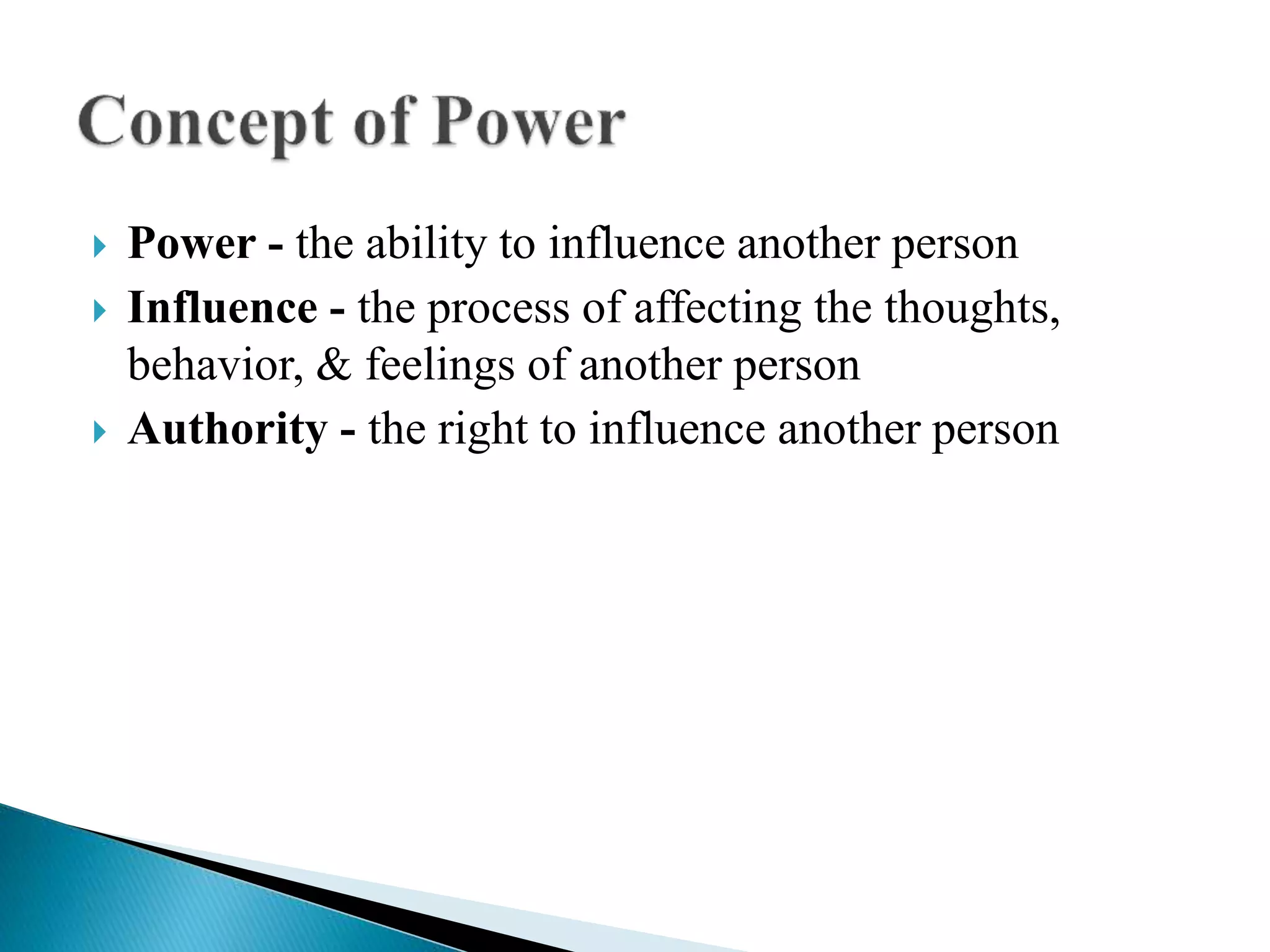  Power - the ability to influence another person
 Influence - the process of affecting the thoughts,
behavior, & feelings of another person
 Authority - the right to influence another person
 