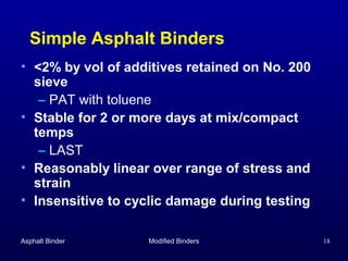 Simple Asphalt Binders
• <2% by vol of additives retained on No. 200
sieve
– PAT with toluene
• Stable for 2 or more days at mix/compact
temps
– LAST
• Reasonably linear over range of stress and
strain
• Insensitive to cyclic damage during testing
Asphalt Binder

Modified Binders

18

 