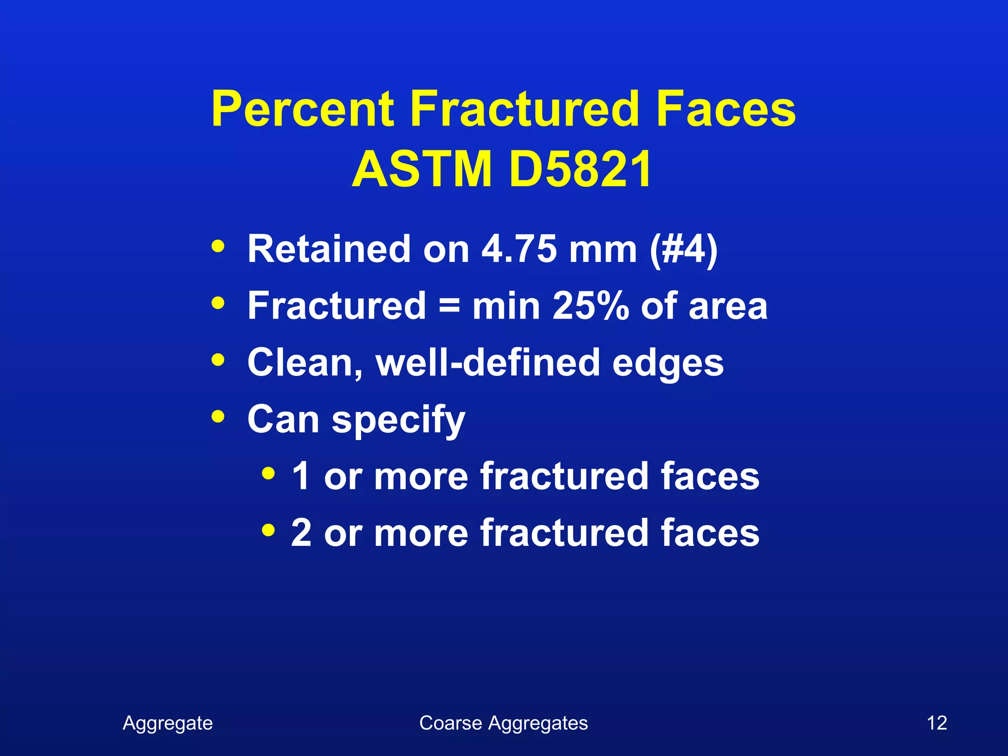 Percent Fractured Faces
             ASTM D5821
        •   Retained on 4.75 mm (#4)
        •   Fractured = min 25% of area
        •   Clean, well-defined edges
        •   Can specify
             • 1 or more fractured faces
             • 2 or more fractured faces


Aggregate            Coarse Aggregates     12
 
