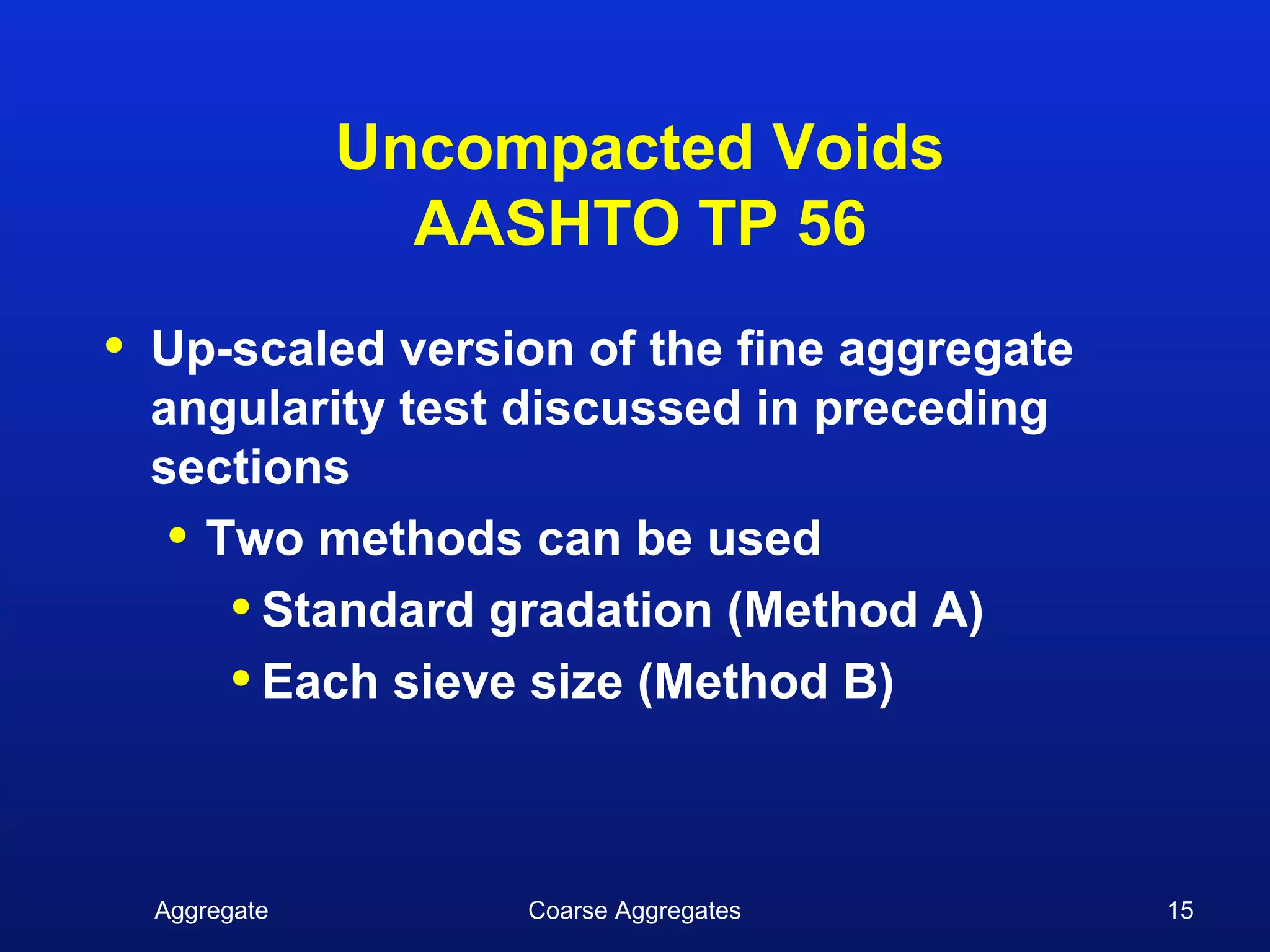 Uncompacted Voids
                  AASHTO TP 56
•   Up-scaled version of the fine aggregate
    angularity test discussed in preceding
    sections
     • Two methods can be used
        • Standard gradation (Method A)
        • Each sieve size (Method B)


    Aggregate        Coarse Aggregates        15
 