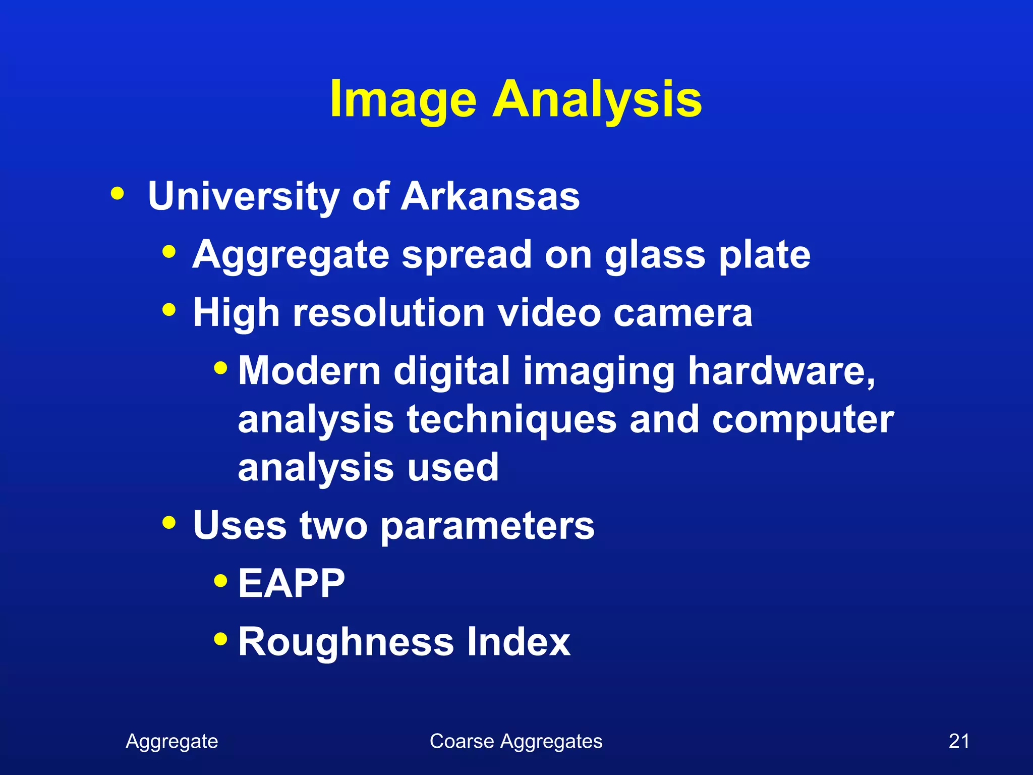 Image Analysis
•   University of Arkansas
    • Aggregate spread on glass plate
    • High resolution video camera
       • Modern digital imaging hardware,
         analysis techniques and computer
         analysis used
    • Uses two parameters
       • EAPP
       • Roughness Index
Aggregate        Coarse Aggregates          21
 