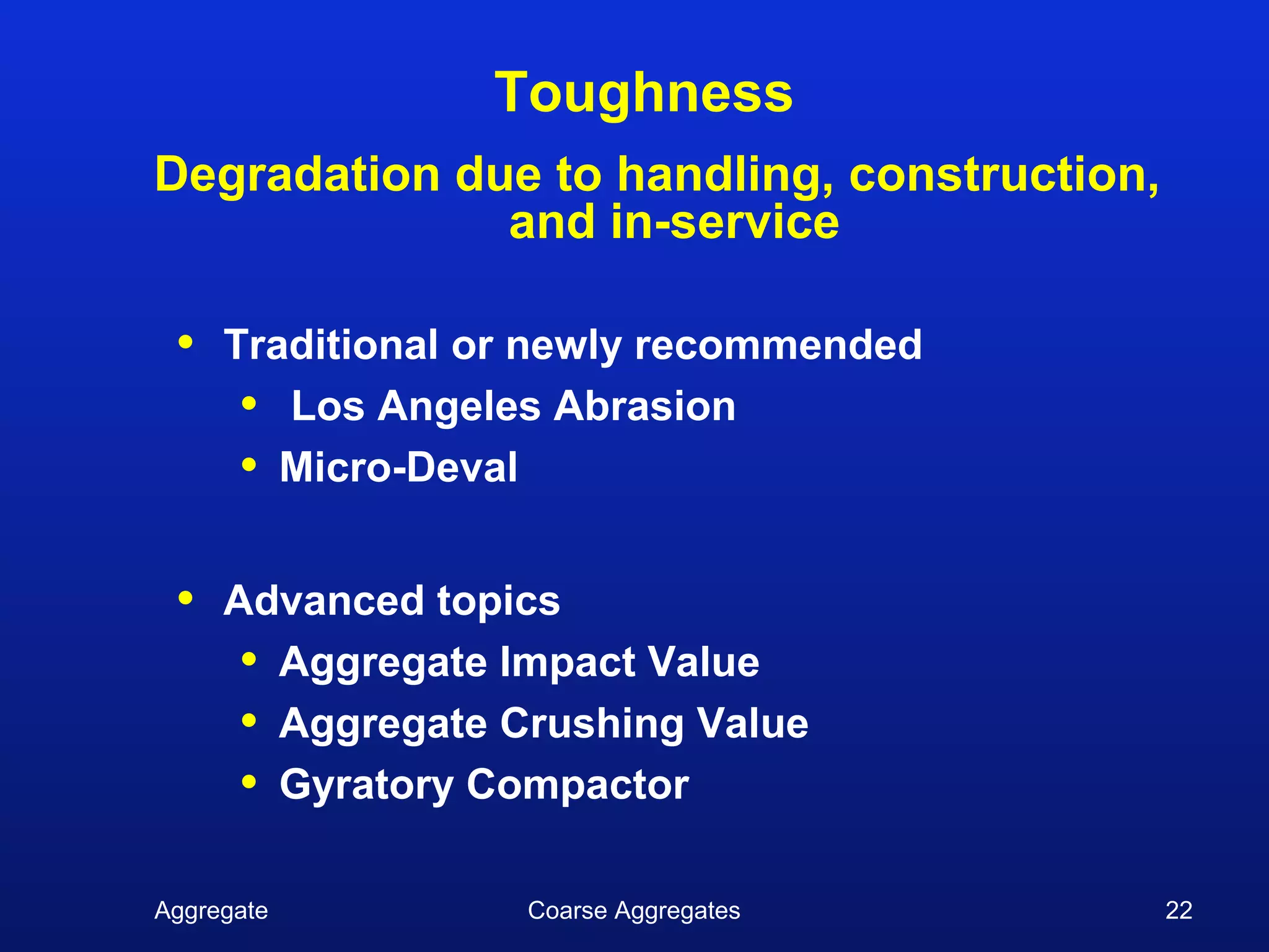 Toughness
Degradation due to handling, construction,
              and in-service

 •   Traditional or newly recommended
      • Los Angeles Abrasion
      • Micro-Deval

 •   Advanced topics
      • Aggregate Impact Value
      • Aggregate Crushing Value
      • Gyratory Compactor

Aggregate          Coarse Aggregates         22
 