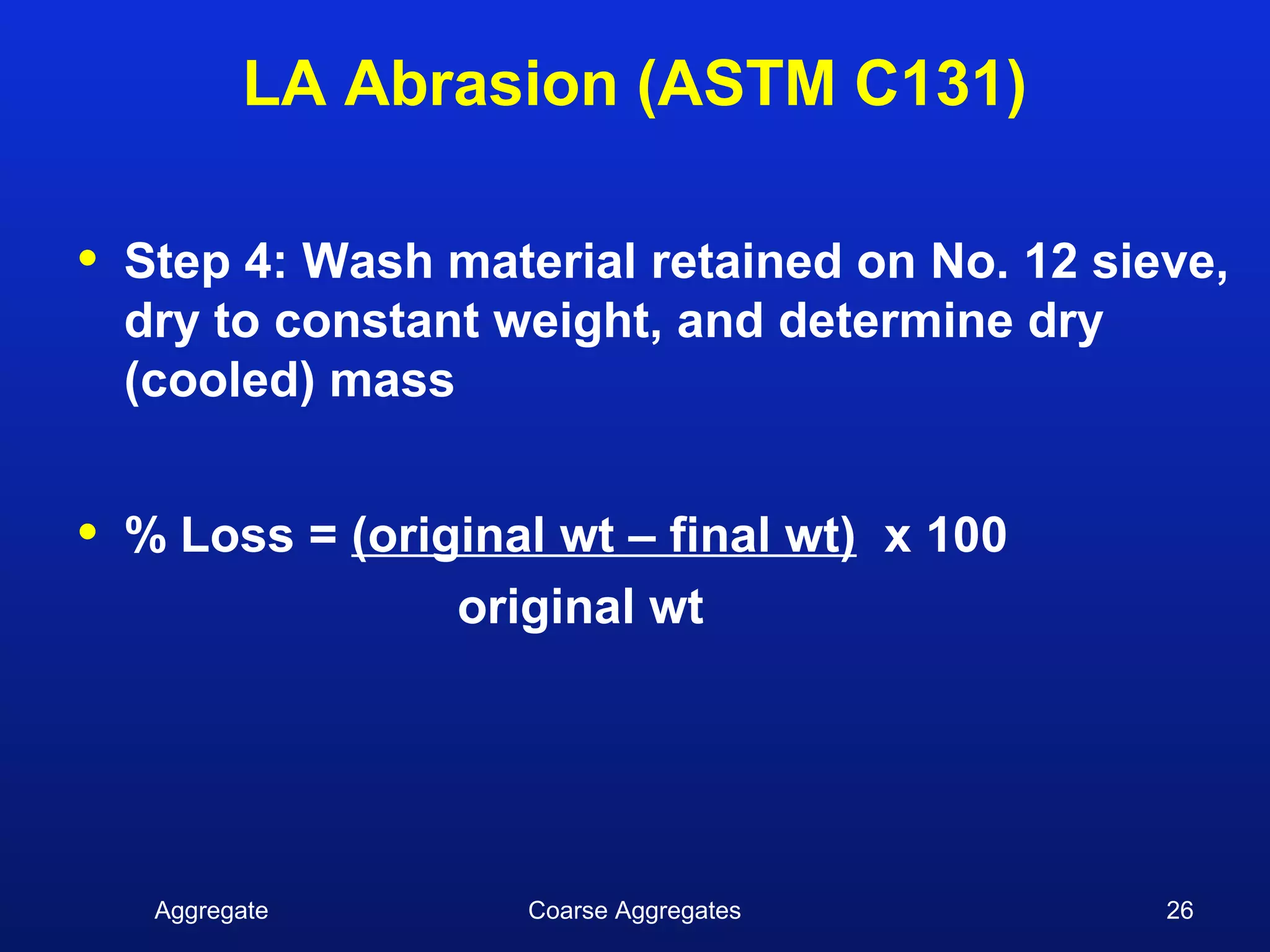 LA Abrasion (ASTM C131)

•   Step 4: Wash material retained on No. 12 sieve,
    dry to constant weight, and determine dry
    (cooled) mass


•   % Loss = (original wt – final wt) x 100
                  original wt




     Aggregate       Coarse Aggregates          26
 