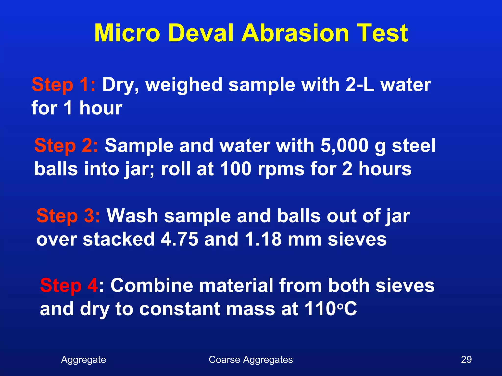 Micro Deval Abrasion Test
Step 1: Dry, weighed sample with 2-L water
for 1 hour
Step 2: Sample and water with 5,000 g steel
balls into jar; roll at 100 rpms for 2 hours

Step 3: Wash sample and balls out of jar
over stacked 4.75 and 1.18 mm sieves

Step 4: Combine material from both sieves
and dry to constant mass at 110oC

   Aggregate       Coarse Aggregates           29
 
