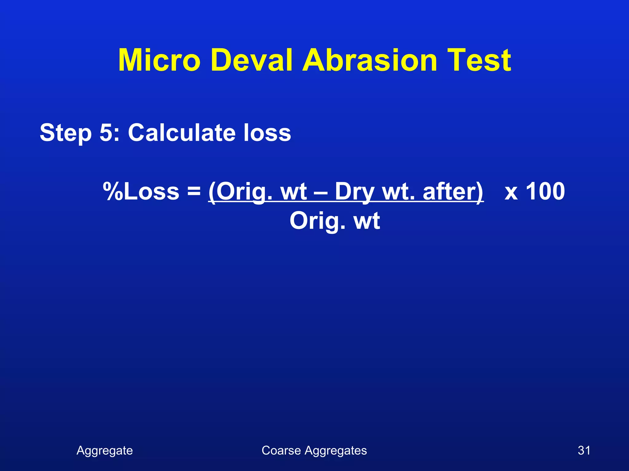 Micro Deval Abrasion Test

Step 5: Calculate loss

       %Loss = (Orig. wt – Dry wt. after) x 100
                      Orig. wt




   Aggregate        Coarse Aggregates             31
 