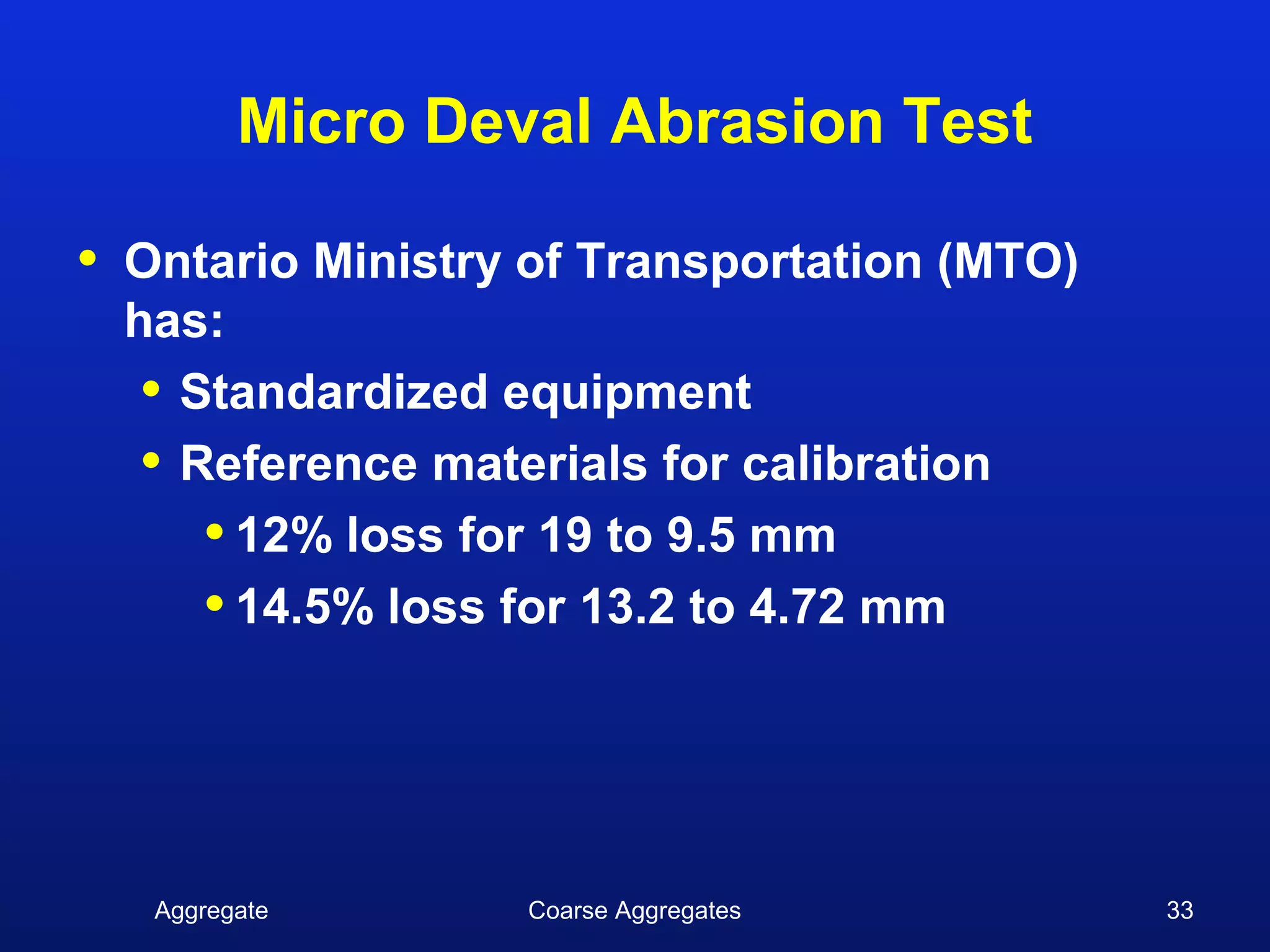 Micro Deval Abrasion Test

•   Ontario Ministry of Transportation (MTO)
    has:
     • Standardized equipment
     • Reference materials for calibration
        • 12% loss for 19 to 9.5 mm
        • 14.5% loss for 13.2 to 4.72 mm



     Aggregate      Coarse Aggregates          33
 