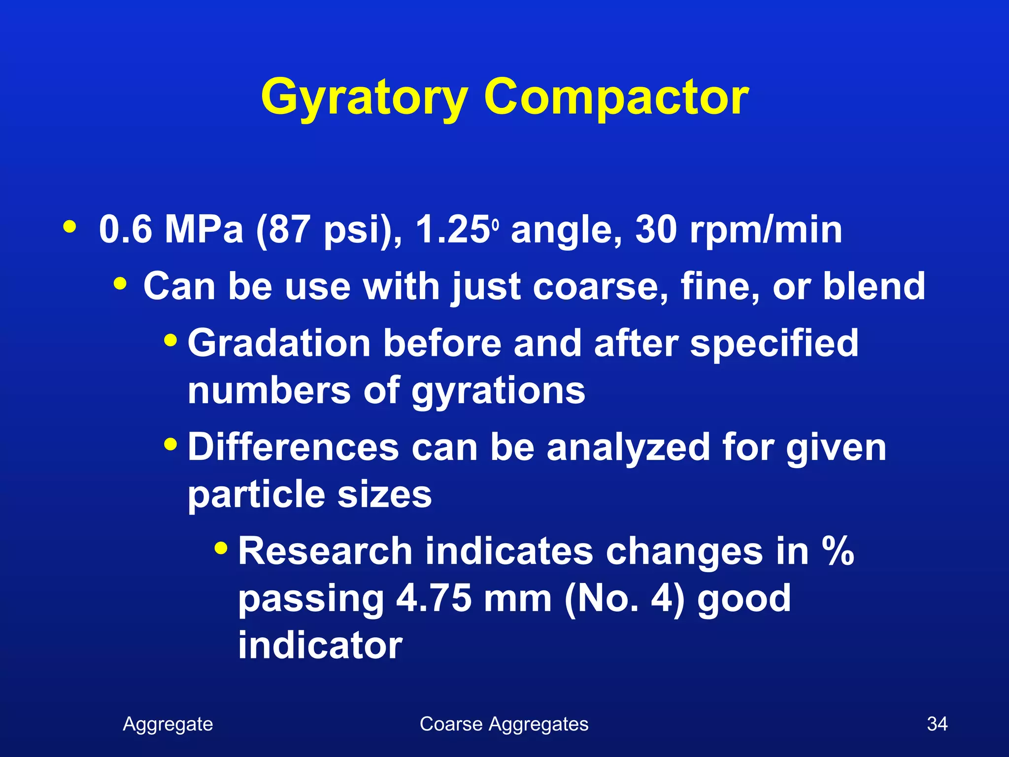 Gyratory Compactor

•   0.6 MPa (87 psi), 1.25o angle, 30 rpm/min
     • Can be use with just coarse, fine, or blend
        • Gradation before and after specified
          numbers of gyrations
        • Differences can be analyzed for given
          particle sizes
           • Research indicates changes in %
             passing 4.75 mm (No. 4) good
             indicator
     Aggregate        Coarse Aggregates              34
 