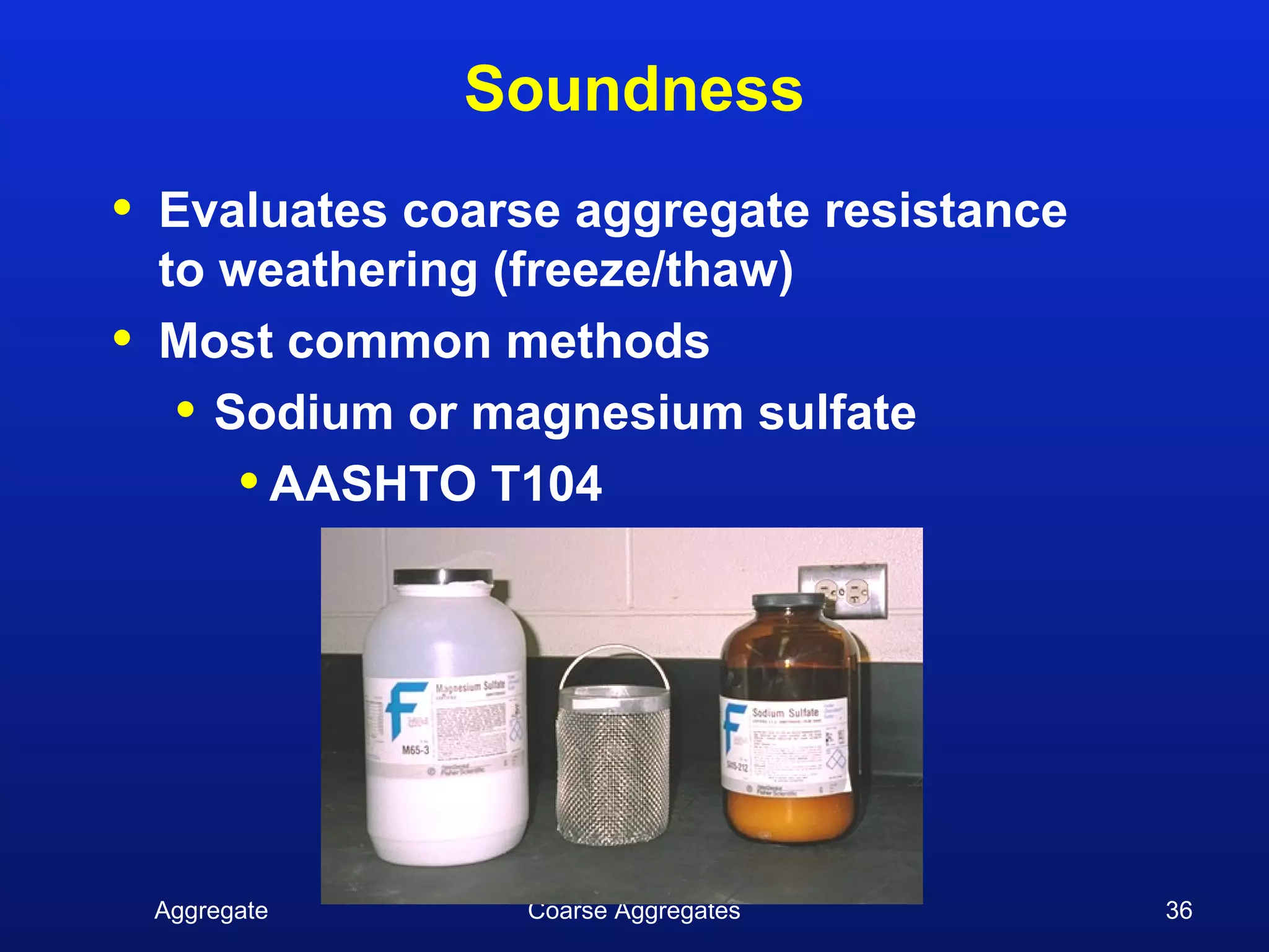 Soundness
•   Evaluates coarse aggregate resistance
    to weathering (freeze/thaw)
•   Most common methods
     • Sodium or magnesium sulfate
        • AASHTO T104




    Aggregate      Coarse Aggregates        36
 