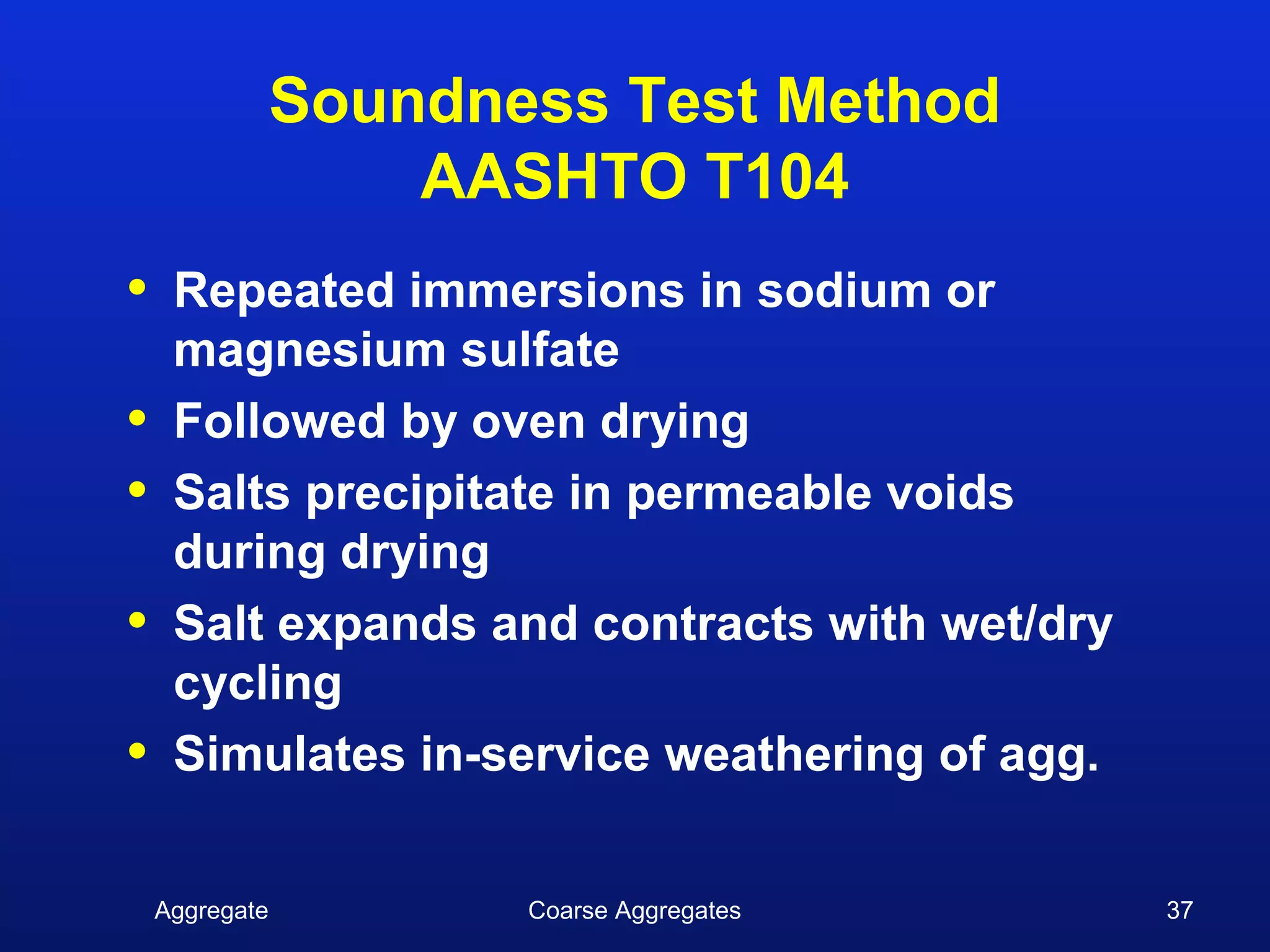 Soundness Test Method
                    AASHTO T104
•    Repeated immersions in sodium or
     magnesium sulfate
•    Followed by oven drying
•    Salts precipitate in permeable voids
     during drying
•    Salt expands and contracts with wet/dry
     cycling
•    Simulates in-service weathering of agg.


    Aggregate          Coarse Aggregates       37
 