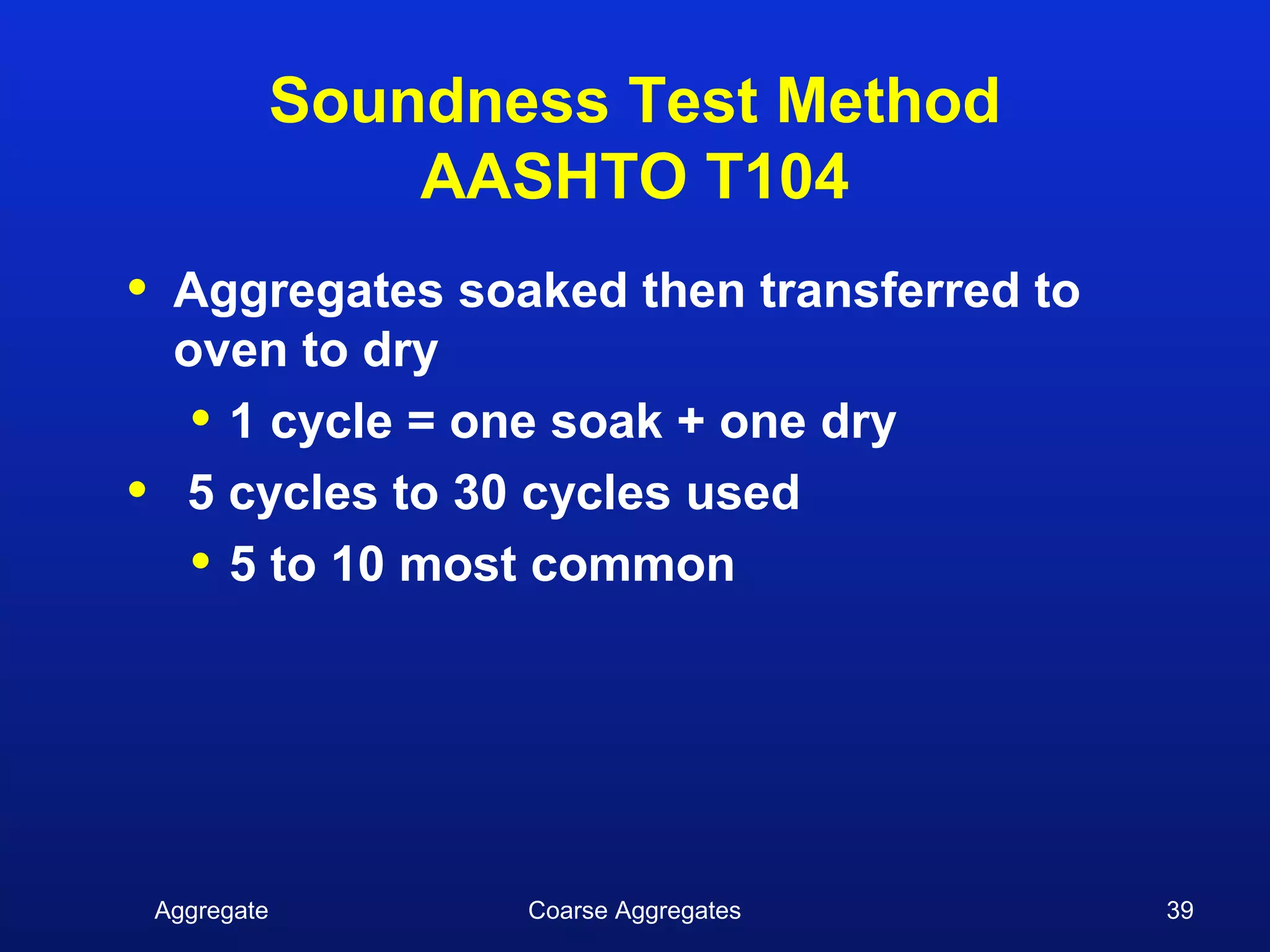 Soundness Test Method
                    AASHTO T104
•    Aggregates soaked then transferred to
     oven to dry
      • 1 cycle = one soak + one dry
•    5 cycles to 30 cycles used
      • 5 to 10 most common




    Aggregate          Coarse Aggregates     39
 