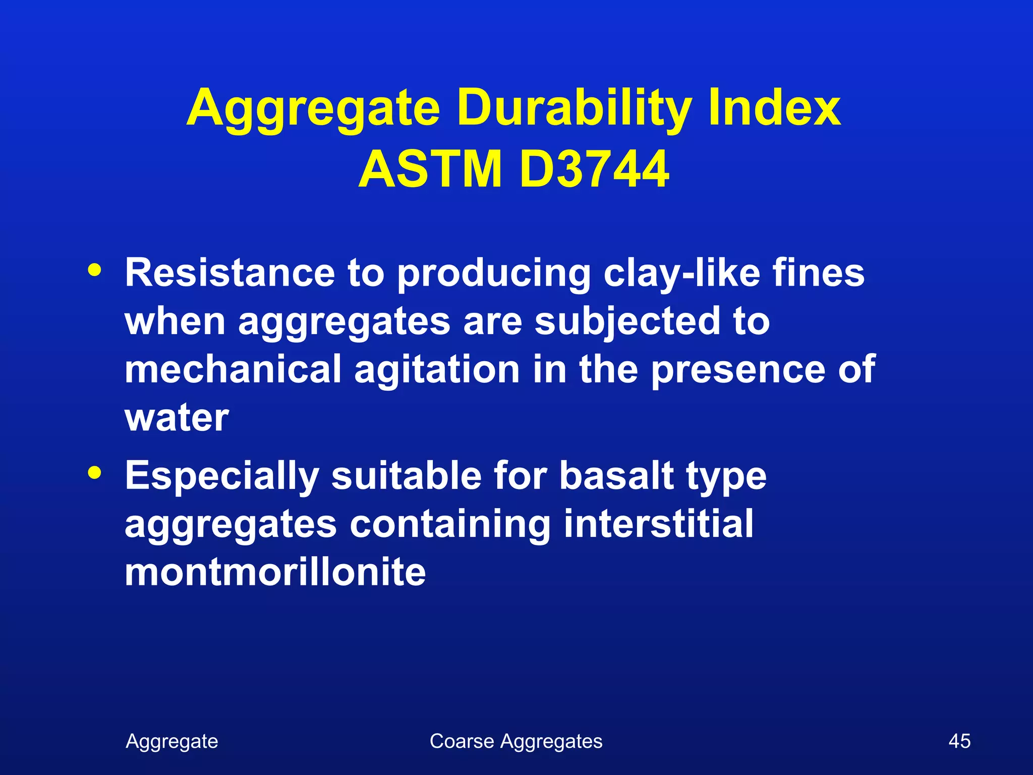 Aggregate Durability Index
               ASTM D3744
•   Resistance to producing clay-like fines
    when aggregates are subjected to
    mechanical agitation in the presence of
    water
•   Especially suitable for basalt type
    aggregates containing interstitial
    montmorillonite



    Aggregate      Coarse Aggregates          45
 