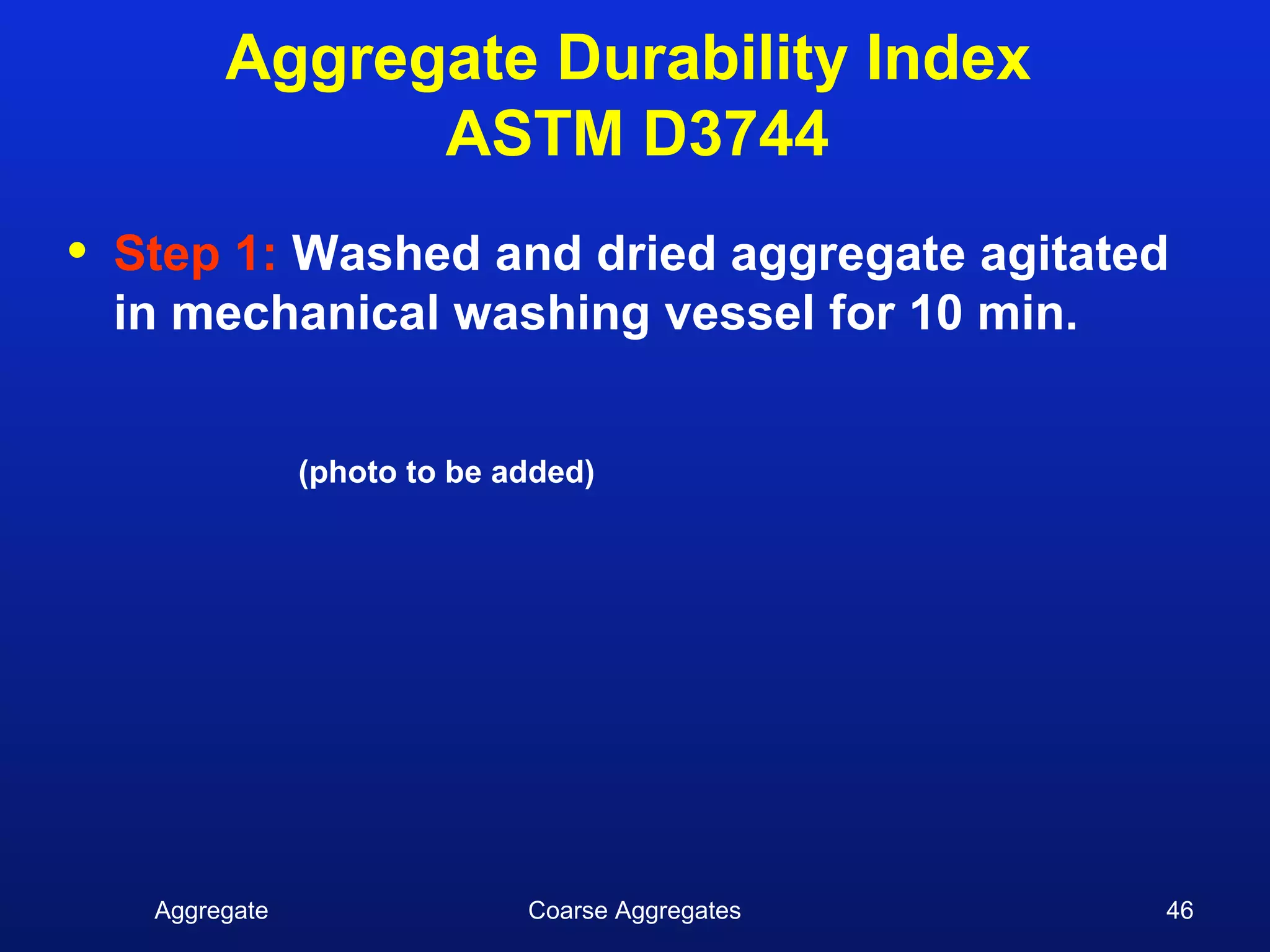 Aggregate Durability Index
                ASTM D3744
•   Step 1: Washed and dried aggregate agitated
    in mechanical washing vessel for 10 min.


                 (photo to be added)




     Aggregate                 Coarse Aggregates   46
 