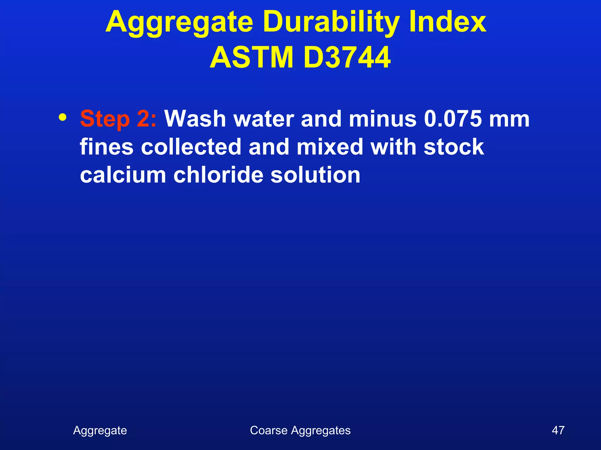 Aggregate Durability Index
               ASTM D3744

•    Step 2: Wash water and minus 0.075 mm
     fines collected and mixed with stock
     calcium chloride solution




    Aggregate     Coarse Aggregates          47
 